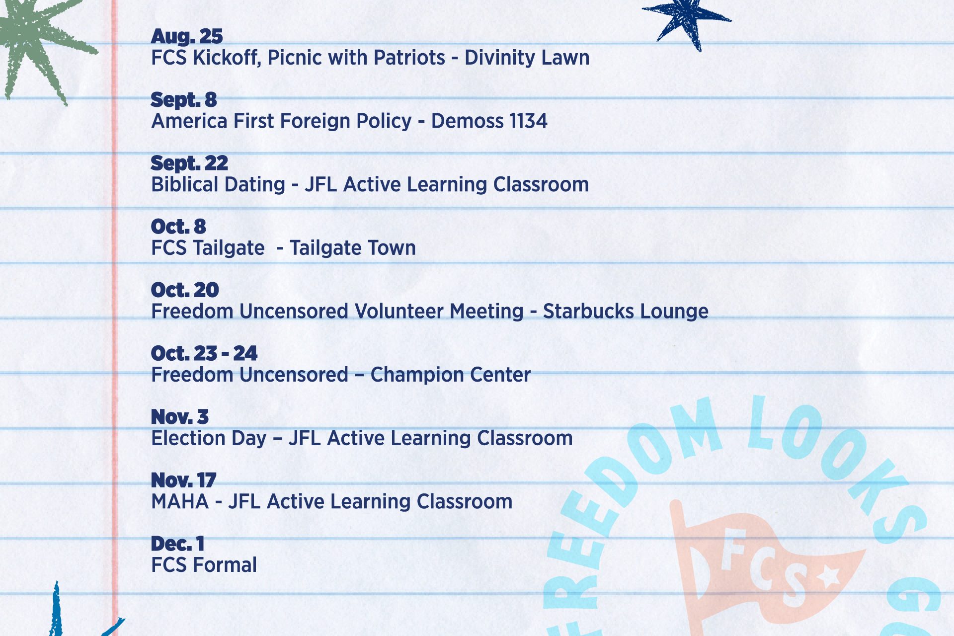 Freedom Center Society Fall 2026 schedule, every other Tuesday at 5 p.m.: Aug. 25, FCS Kickoff and Picnic with Patriots at Divinity Lawn; Sept. 8, America First Foreign Policy in DeMoss 1134; Sept. 22, Biblical Dating in the JFL Active Learning Classroom; Oct. 8, FCS Tailgate at Tailgate Town; Oct. 20, Freedom Uncensored Volunteer Meeting in the Starbucks Lounge; Oct. 23–24, Freedom Uncensored at the Champion Center; Nov. 3, Election Day in the JFL Active Learning Classroom; Nov. 17, MAHA in the JFL Active Learning Classroom; and Dec. 1, FCS Formal.